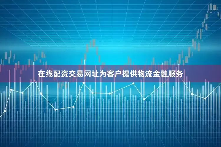 在线配资交易网址为客户提供物流金融服务