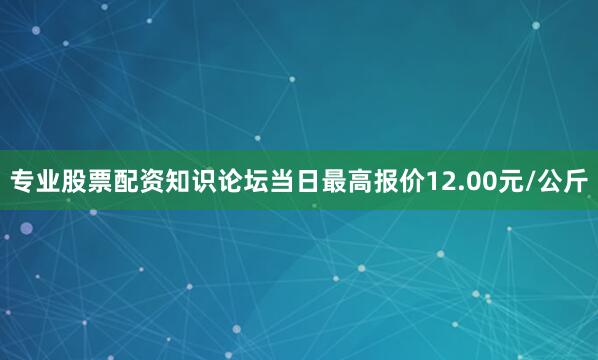 专业股票配资知识论坛当日最高报价12.00元/公斤