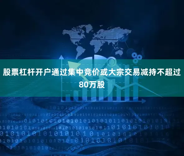 股票杠杆开户通过集中竞价或大宗交易减持不超过80万股
