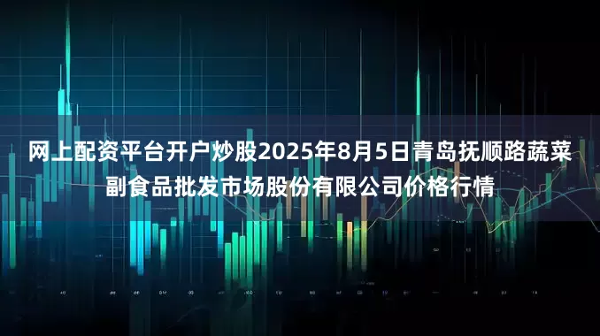 网上配资平台开户炒股2025年8月5日青岛抚顺路蔬菜副食品批发市场股份有限公司价格行情