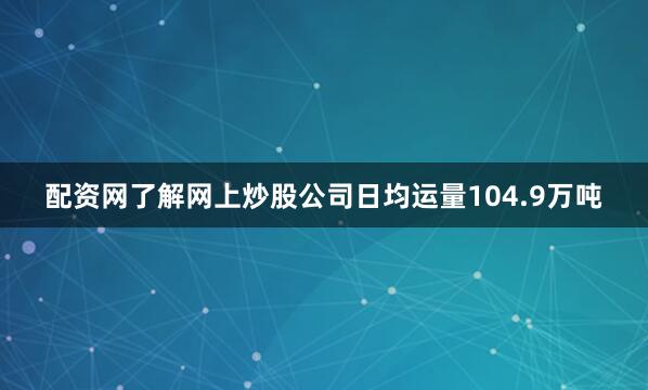 配资网了解网上炒股公司日均运量104.9万吨