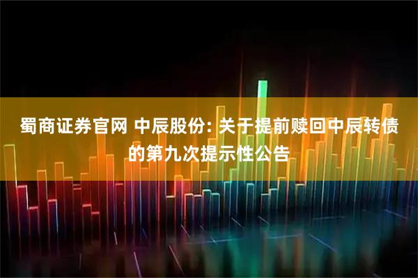 蜀商证券官网 中辰股份: 关于提前赎回中辰转债的第九次提示性公告