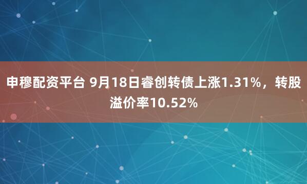 申穆配资平台 9月18日睿创转债上涨1.31%，转股溢价率10.52%