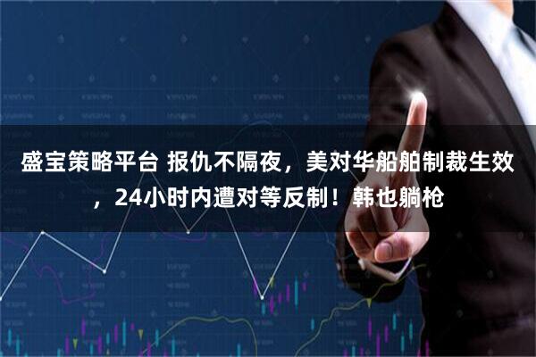 盛宝策略平台 报仇不隔夜，美对华船舶制裁生效，24小时内遭对等反制！韩也躺枪