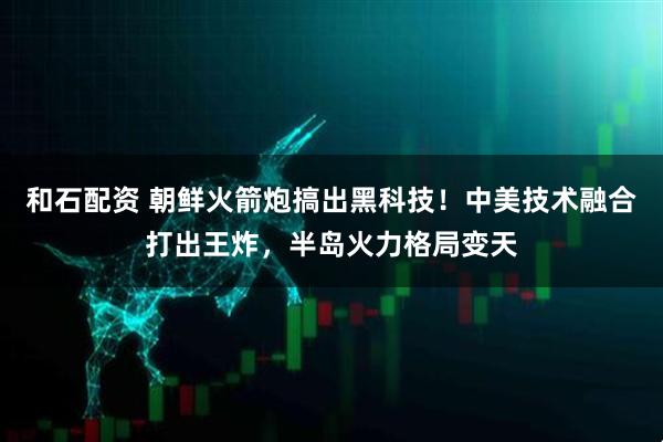 和石配资 朝鲜火箭炮搞出黑科技！中美技术融合打出王炸，半岛火力格局变天