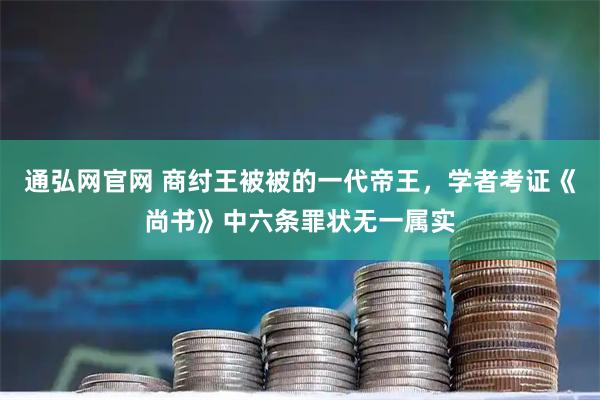 通弘网官网 商纣王被被的一代帝王，学者考证《尚书》中六条罪状无一属实