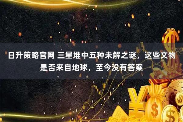日升策略官网 三星堆中五种未解之谜，这些文物是否来自地球，至今没有答案
