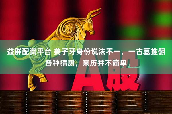 益群配资平台 姜子牙身份说法不一，一古墓推翻各种猜测，来历并不简单