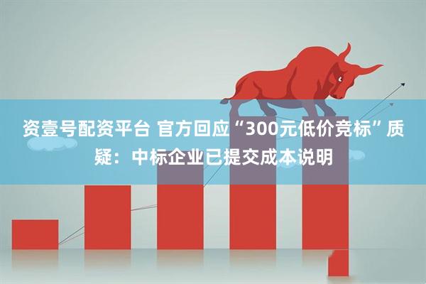 资壹号配资平台 官方回应“300元低价竞标”质疑：中标企业已提交成本说明