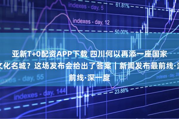 亚新T+0配资APP下载 四川何以再添一座国家历史文化名城？这场发布会给出了答案｜新闻发布最前线·深一度
