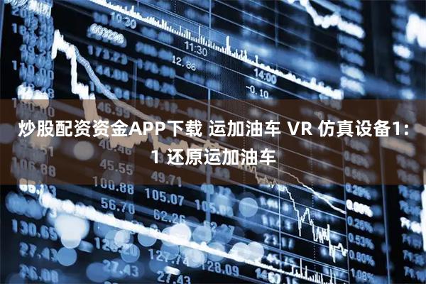 炒股配资资金APP下载 运加油车 VR 仿真设备1:1 还原运加油车