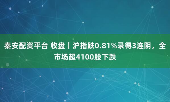 秦安配资平台 收盘丨沪指跌0.81%录得3连阴，全市场超4100股下跌