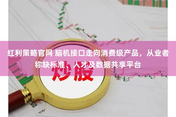 红利策略官网 脑机接口走向消费级产品，从业者称缺标准、人才及数据共享平台