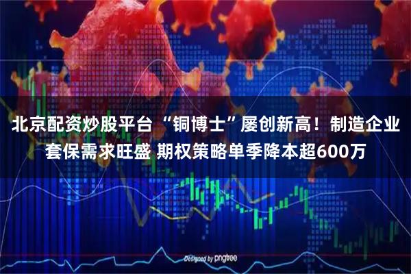 北京配资炒股平台 “铜博士”屡创新高！制造企业套保需求旺盛 期权策略单季降本超600万