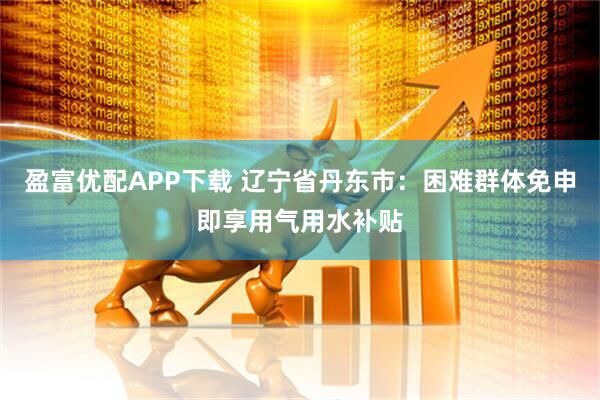 盈富优配APP下载 辽宁省丹东市：困难群体免申即享用气用水补贴