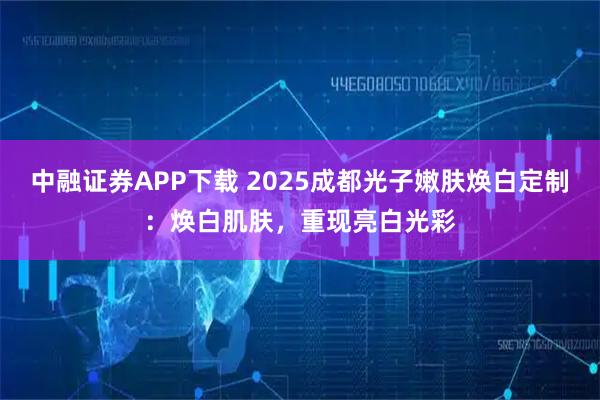 中融证券APP下载 2025成都光子嫩肤焕白定制：焕白肌肤，重现亮白光彩