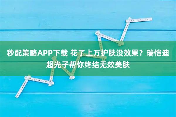 秒配策略APP下载 花了上万护肤没效果？瑞恺迪超光子帮你终结无效美肤