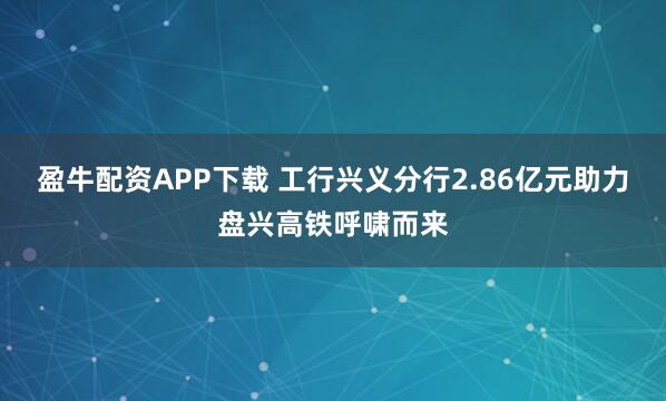 盈牛配资APP下载 工行兴义分行2.86亿元助力盘兴高铁呼啸而来