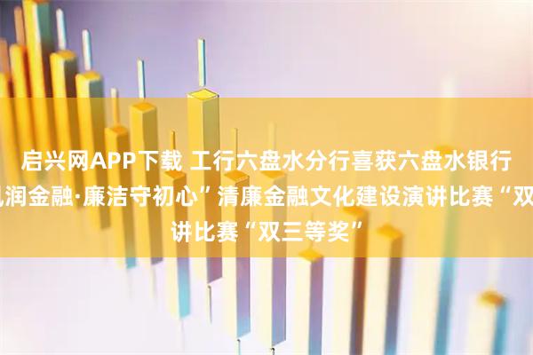 启兴网APP下载 工行六盘水分行喜获六盘水银行业“清风润金融·廉洁守初心”清廉金融文化建设演讲比赛“双三等奖”