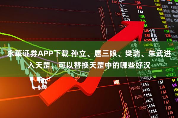 永華证券APP下载 孙立、扈三娘、樊瑞、朱武进入天罡，可以替换天罡中的哪些好汉