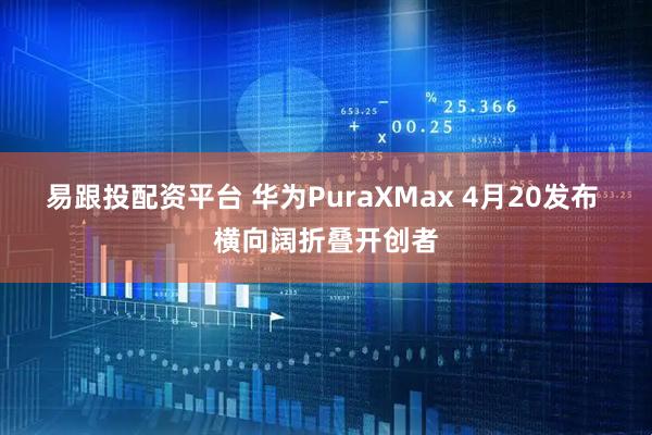 易跟投配资平台 华为PuraXMax 4月20发布 横向阔折叠开创者