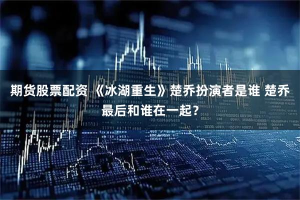 期货股票配资 《冰湖重生》楚乔扮演者是谁 楚乔最后和谁在一起？