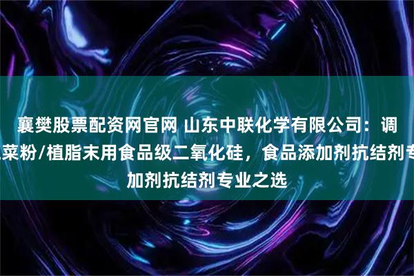襄樊股票配资网官网 山东中联化学有限公司：调味粉/蔬菜粉/植脂末用食品级二氧化硅，食品添加剂抗结剂专业之选
