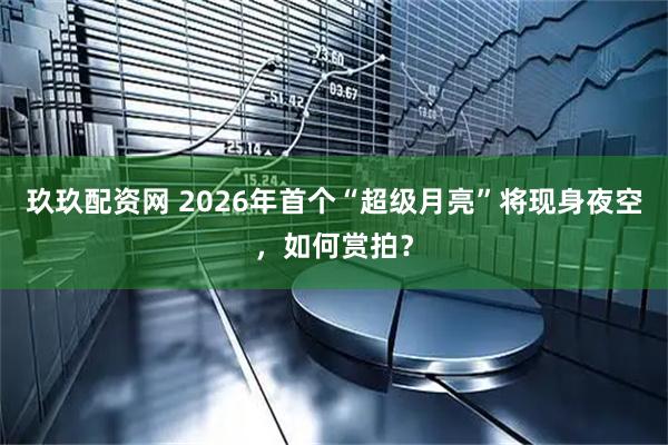 玖玖配资网 2026年首个“超级月亮”将现身夜空，如何赏拍？