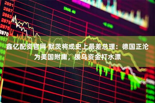 鑫亿配资官网 默茨将成史上最差总理：德国正沦为美国附庸，援乌资金打水漂