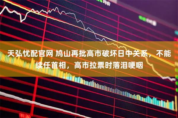 天弘忧配官网 鸠山再批高市破坏日中关系，不能续任首相，高市拉票时落泪哽咽