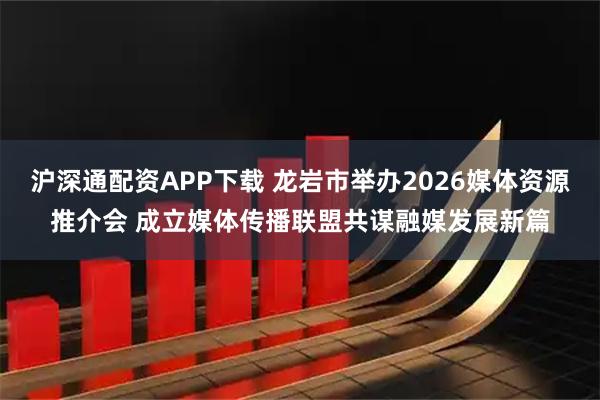 沪深通配资APP下载 龙岩市举办2026媒体资源推介会 成立媒体传播联盟共谋融媒发展新篇