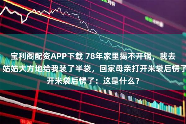 宝利阁配资APP下载 78年家里揭不开锅，我去姑父家借米，姑姑大方地给我装了半袋，回家母亲打开米袋后愣了：这是什么？