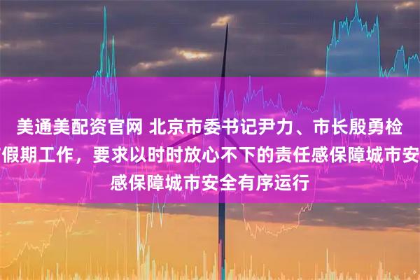 美通美配资官网 北京市委书记尹力、市长殷勇检查调度春节假期工作，要求以时时放心不下的责任感保障城市安全有序运行
