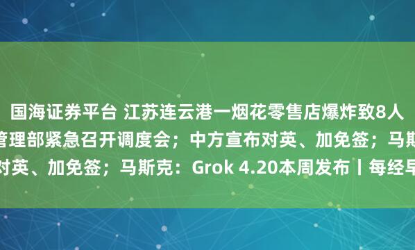 国海证券平台 江苏连云港一烟花零售店爆炸致8人遇难2人受伤，应急管理部紧急召开调度会；中方宣布对英、加免签；马斯克：Grok 4.20本周发布丨每经早参