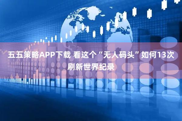 五五策略APP下载 看这个“无人码头”如何13次刷新世界纪录