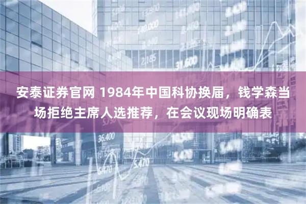 安泰证券官网 1984年中国科协换届，钱学森当场拒绝主席人选推荐，在会议现场明确表