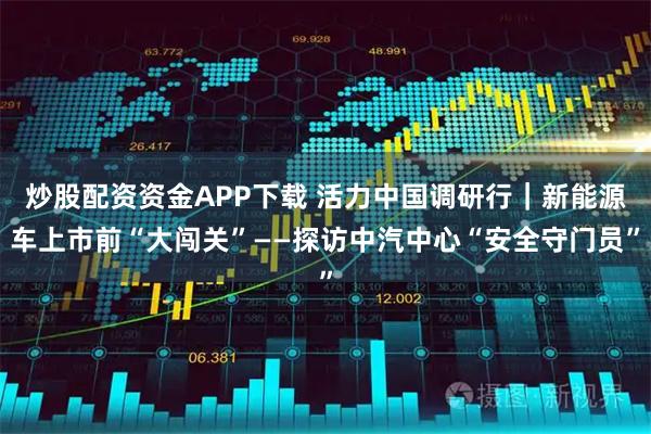 炒股配资资金APP下载 活力中国调研行｜新能源车上市前“大闯关”——探访中汽中心“安全守门员”