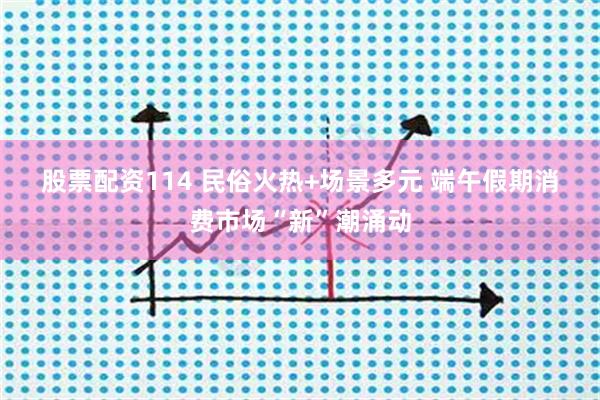 股票配资114 民俗火热+场景多元 端午假期消费市场“新”潮涌动