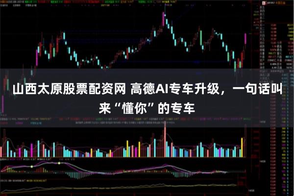 山西太原股票配资网 高德AI专车升级，一句话叫来“懂你”的专车