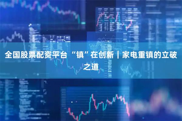 全国股票配资平台 “镇”在创新｜家电重镇的立破之道