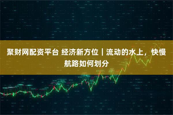 聚财网配资平台 经济新方位｜流动的水上，快慢航路如何划分