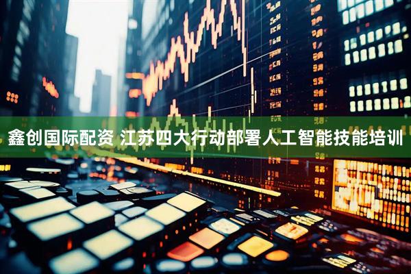 鑫创国际配资 江苏四大行动部署人工智能技能培训