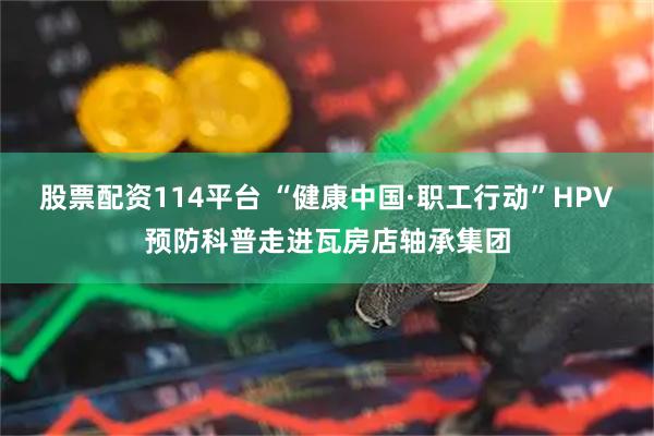 股票配资114平台 “健康中国·职工行动”HPV预防科普走进瓦房店轴承集团