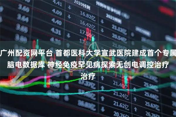 广州配资网平台 首都医科大学宣武医院建成首个专属脑电数据库 神经免疫罕见病探索无创电调控治疗