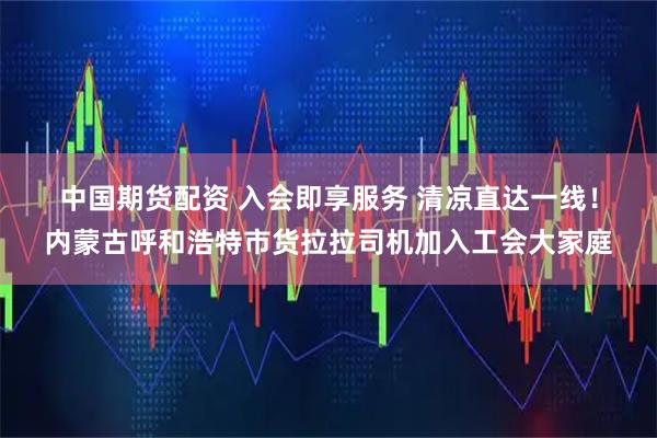 中国期货配资 入会即享服务 清凉直达一线！内蒙古呼和浩特市货拉拉司机加入工会大家庭