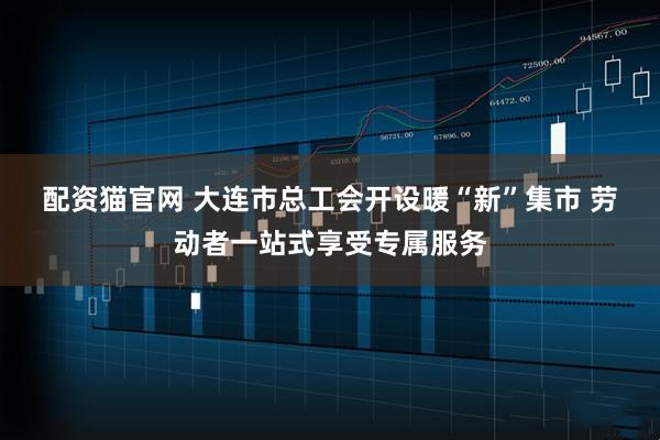 配资猫官网 大连市总工会开设暖“新”集市 劳动者一站式享受专属服务